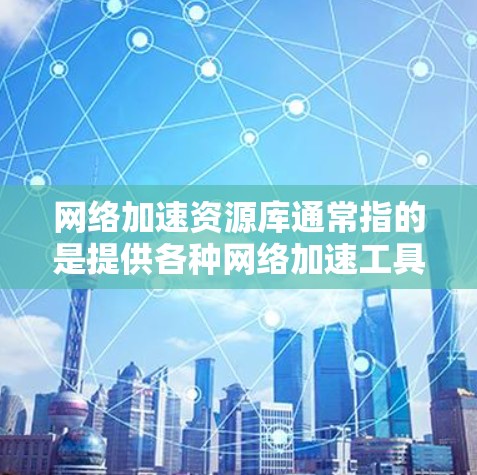 网络加速资源库通常指的是提供各种网络加速工具的网站或平台。网络加速是指通过软件或网络设备加速连接到互联网，以减少延迟和提高用户体验。以下是几个常见的网络加速资源库及其特点