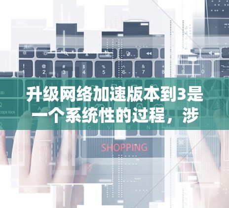 升级网络加速版本到3是一个系统性的过程，涉及多个步骤和潜在的问题，因此需要仔细计划并采取行动。以下是一个详细且有序的升级步骤指南