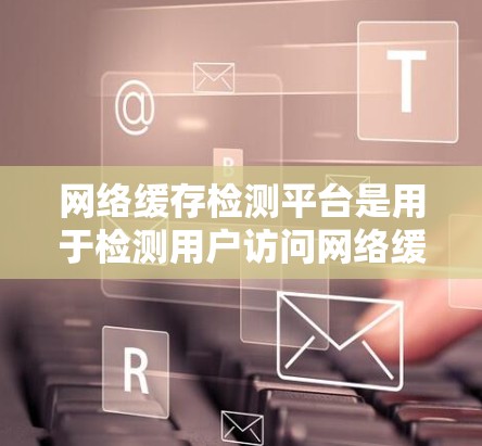 网络缓存检测平台是用于检测用户访问网络缓存的工具，通过分析用户行为、缓存使用模式和访问频率，帮助提升用户体验和网络性能。以下是针对网络缓存检测平台的详细总结