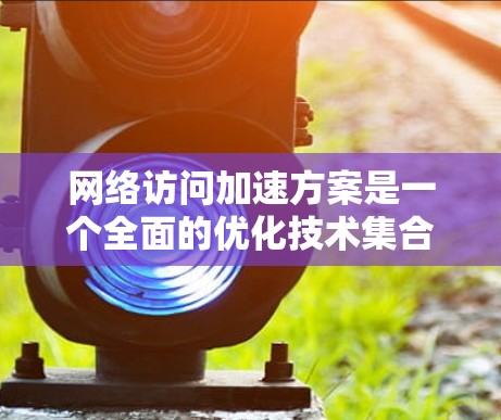 网络访问加速方案是一个全面的优化技术集合，旨在提升用户在互联网上的用户体验。以下是对该方案的详细介绍