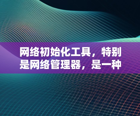 网络初始化工具，特别是网络管理器，是一种功能强大的工具，帮助用户管理网络设备，配置防火墙，管理设备配置，更新设备信息，设置安全设置等。以下是对网络管理器的详细总结