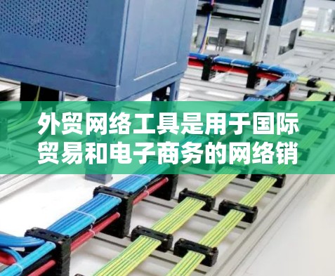 外贸网络工具是用于国际贸易和电子商务的网络销售和管理的软件。以下是几种常见的外贸网络工具及其主要功能