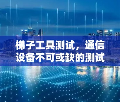 梯子工具测试，通信设备不可或缺的测试保障