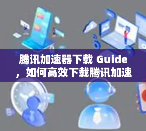 腾讯加速器下载 Guide，如何高效下载腾讯加速器？