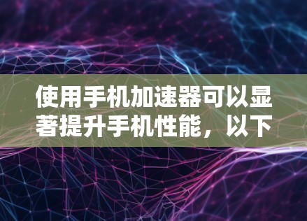使用手机加速器可以显著提升手机性能，以下是详细的步骤和考虑因素