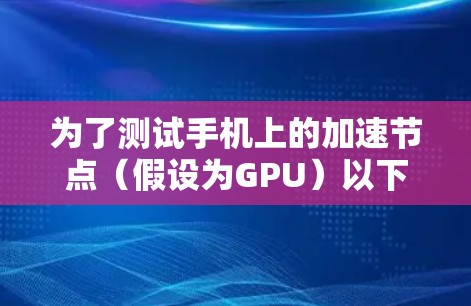 为了测试手机上的加速节点（假设为GPU）以下是一些步骤和建议