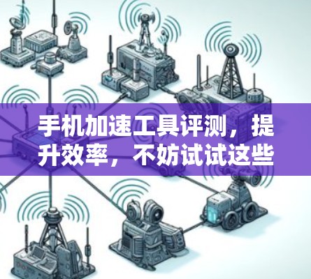 手机加速工具评测,提升效率,不妨试试这些工具 手机加速工具评测,提升效率,不妨试试这些工具